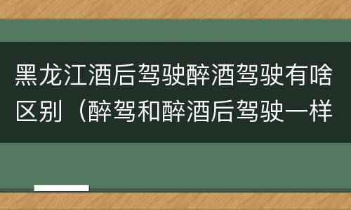 黑龙江酒后驾驶醉酒驾驶有啥区别（醉驾和醉酒后驾驶一样吗?）
