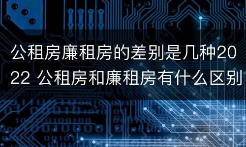 公租房廉租房的差别是几种2022 公租房和廉租房有什么区别?2019年的