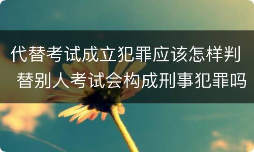 代替考试成立犯罪应该怎样判 替别人考试会构成刑事犯罪吗