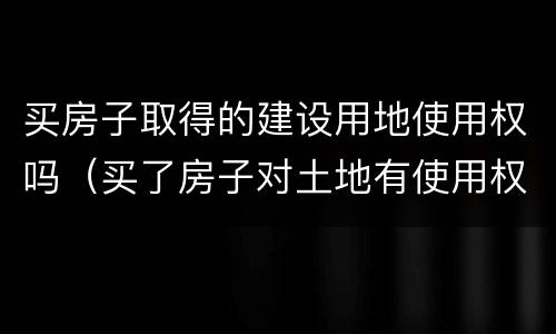 买房子取得的建设用地使用权吗（买了房子对土地有使用权）