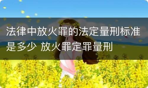 法律中放火罪的法定量刑标准是多少 放火罪定罪量刑
