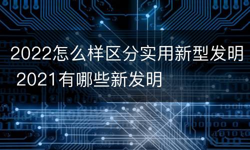2022怎么样区分实用新型发明 2021有哪些新发明
