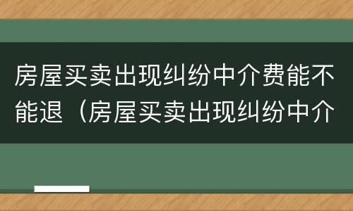 房屋买卖出现纠纷中介费能不能退（房屋买卖出现纠纷中介费能不能退回来）