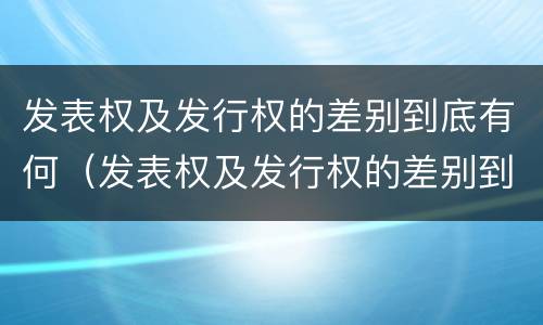 发表权及发行权的差别到底有何（发表权及发行权的差别到底有何区别）
