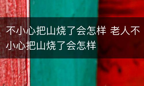 不小心把山烧了会怎样 老人不小心把山烧了会怎样