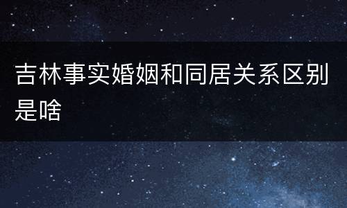 吉林事实婚姻和同居关系区别是啥