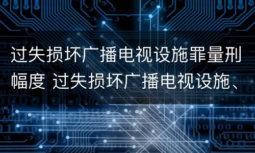 过失损坏广播电视设施罪量刑幅度 过失损坏广播电视设施、公用电信设施罪