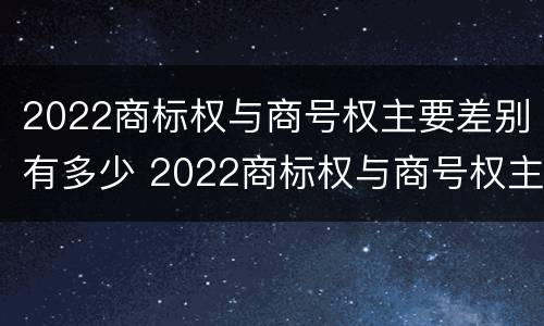 2022商标权与商号权主要差别有多少 2022商标权与商号权主要差别有多少种