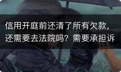 信用开庭前还清了所有欠款，还需要去法院吗？需要承担诉讼费用吗
