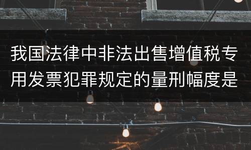 我国法律中非法出售增值税专用发票犯罪规定的量刑幅度是怎样的