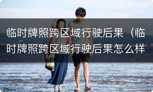 临时牌照跨区域行驶后果（临时牌照跨区域行驶后果怎么样）