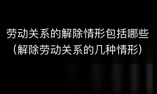 劳动关系的解除情形包括哪些（解除劳动关系的几种情形）