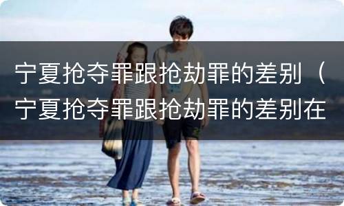 宁夏抢夺罪跟抢劫罪的差别（宁夏抢夺罪跟抢劫罪的差别在哪）