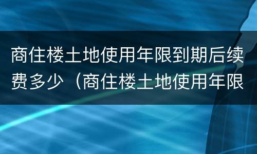 商住楼土地使用年限到期后续费多少（商住楼土地使用年限到期以后怎么办）