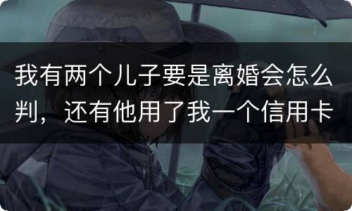 我有两个儿子要是离婚会怎么判，还有他用了我一个信用卡但没还清我该怎么