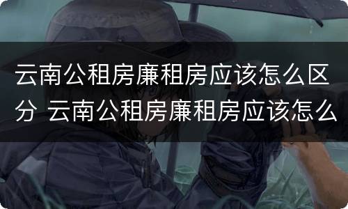 云南公租房廉租房应该怎么区分 云南公租房廉租房应该怎么区分呢