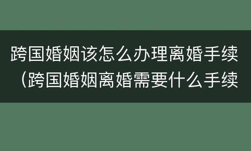 跨国婚姻该怎么办理离婚手续（跨国婚姻离婚需要什么手续）