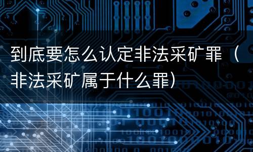 到底要怎么认定非法采矿罪（非法采矿属于什么罪）