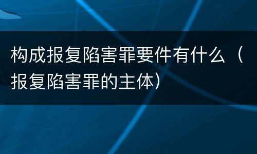 构成报复陷害罪要件有什么（报复陷害罪的主体）