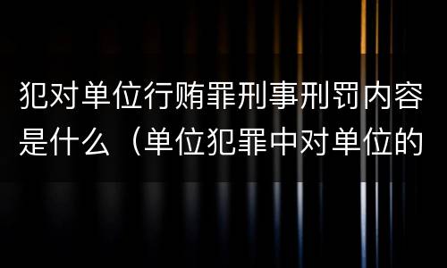 犯对单位行贿罪刑事刑罚内容是什么（单位犯罪中对单位的处罚有哪些）