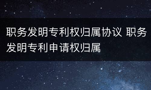 职务发明专利权归属协议 职务发明专利申请权归属