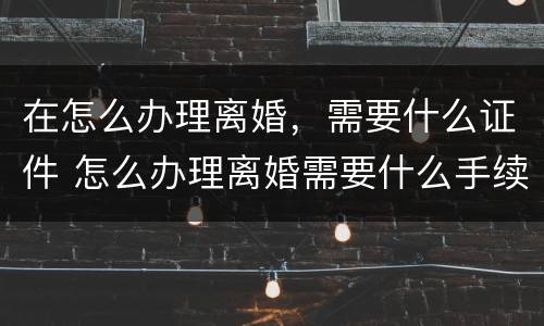 在怎么办理离婚，需要什么证件 怎么办理离婚需要什么手续