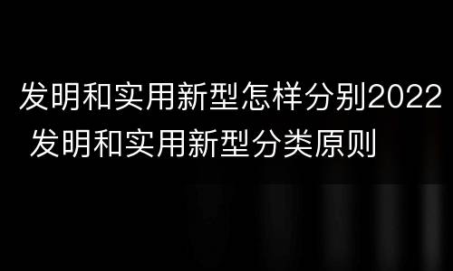 发明和实用新型怎样分别2022 发明和实用新型分类原则