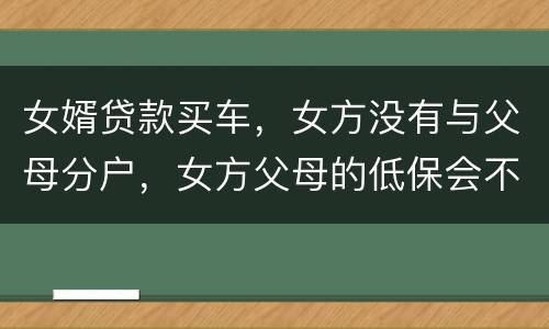 女婿贷款买车，女方没有与父母分户，女方父母的低保会不会被取消