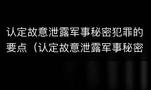 认定故意泄露军事秘密犯罪的要点（认定故意泄露军事秘密犯罪的要点有哪些）