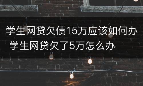 学生网贷欠债15万应该如何办 学生网贷欠了5万怎么办