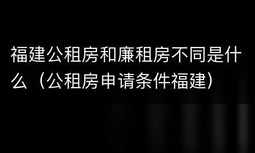 福建公租房和廉租房不同是什么（公租房申请条件福建）