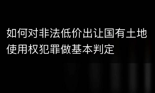 如何对非法低价出让国有土地使用权犯罪做基本判定