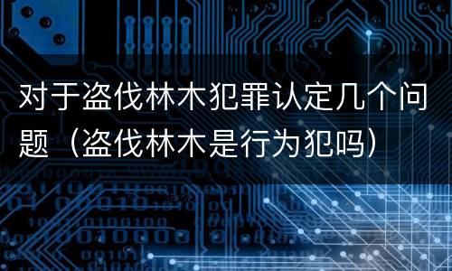 对于盗伐林木犯罪认定几个问题（盗伐林木是行为犯吗）
