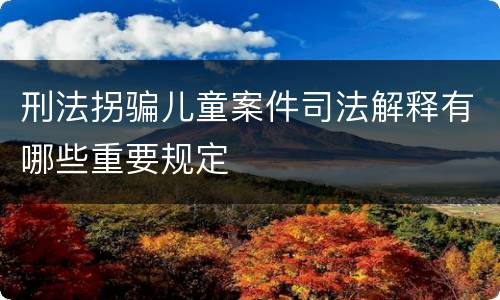 刑法拐骗儿童案件司法解释有哪些重要规定