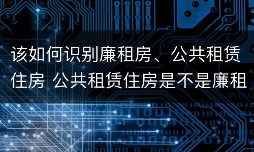 该如何识别廉租房、公共租赁住房 公共租赁住房是不是廉租房