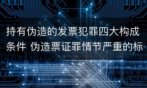 持有伪造的发票犯罪四大构成条件 伪造票证罪情节严重的标准