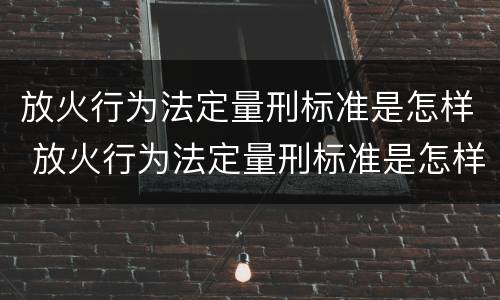 放火行为法定量刑标准是怎样 放火行为法定量刑标准是怎样的