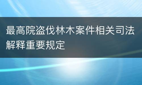 最高院盗伐林木案件相关司法解释重要规定