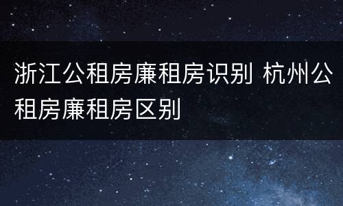 浙江公租房廉租房识别 杭州公租房廉租房区别