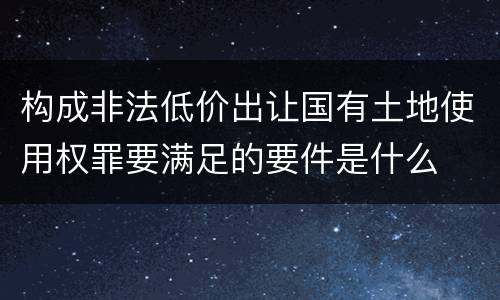 构成非法低价出让国有土地使用权罪要满足的要件是什么