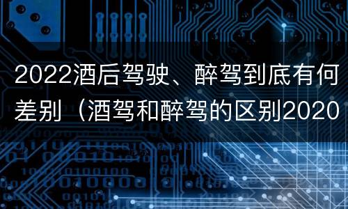 2022酒后驾驶、醉驾到底有何差别（酒驾和醉驾的区别2020年）