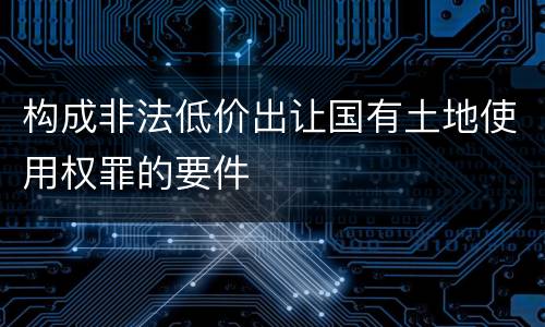 构成非法低价出让国有土地使用权罪的要件