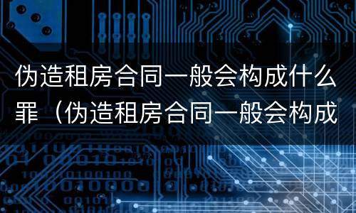 伪造租房合同一般会构成什么罪（伪造租房合同一般会构成什么罪行）