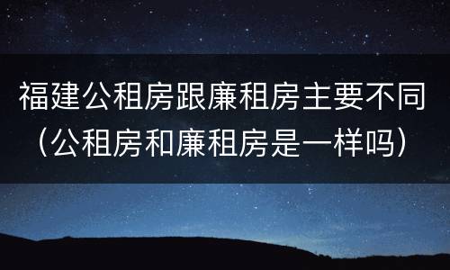 福建公租房跟廉租房主要不同（公租房和廉租房是一样吗）