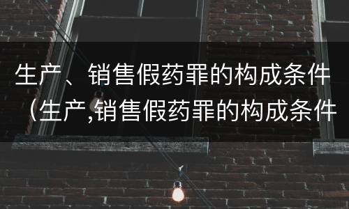 生产、销售假药罪的构成条件（生产,销售假药罪的构成条件是什么）