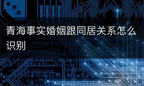 青海事实婚姻跟同居关系怎么识别