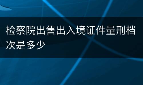 检察院出售出入境证件量刑档次是多少