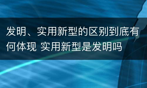 发明、实用新型的区别到底有何体现 实用新型是发明吗