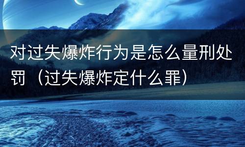 对过失爆炸行为是怎么量刑处罚（过失爆炸定什么罪）