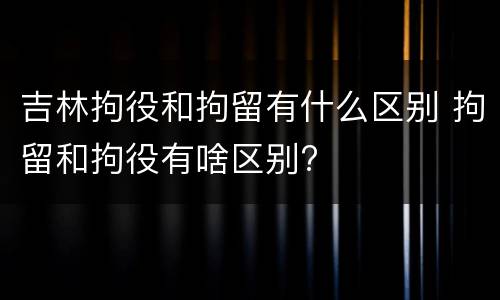 吉林拘役和拘留有什么区别 拘留和拘役有啥区别?